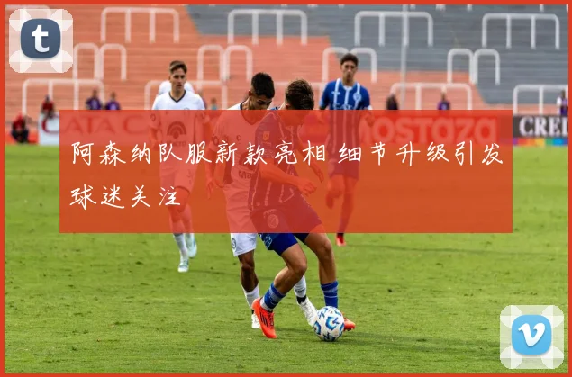 阿森纳队服新款亮相 细节升级引发球迷关注
