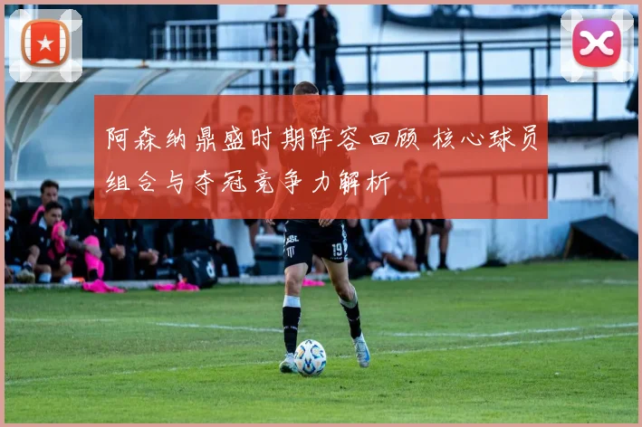 阿森纳鼎盛时期阵容回顾 核心球员组合与夺冠竞争力解析