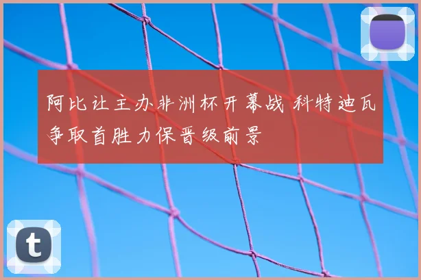 阿比让主办非洲杯开幕战 科特迪瓦争取首胜力保晋级前景
