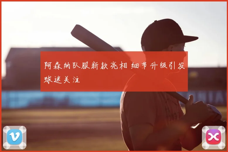 阿森纳队服新款亮相 细节升级引发球迷关注
