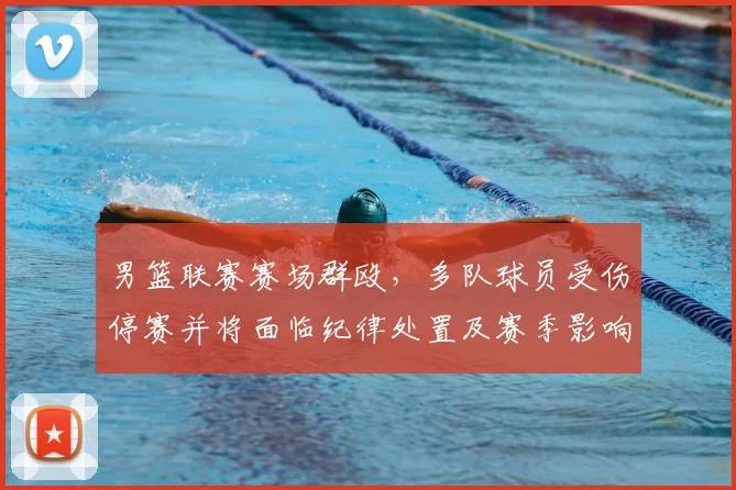 男篮联赛赛场群殴，多队球员受伤停赛并将面临纪律处置及赛季影响评估