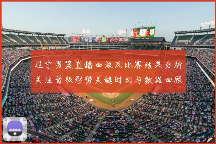 辽宁男篮直播回放及比赛结果分析关注晋级形势关键时刻与数据回顾