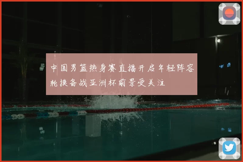 中国男篮热身赛直播开启年轻阵容轮换备战亚洲杯前景受关注