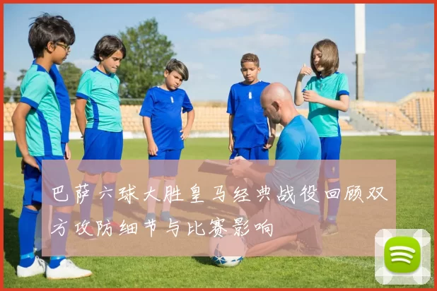 巴萨六球大胜皇马经典战役回顾双方攻防细节与比赛影响