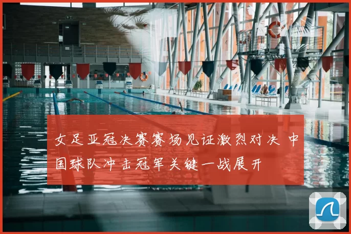 女足亚冠决赛赛场见证激烈对决 中国球队冲击冠军关键一战展开