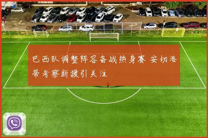 巴西队调整阵容备战热身赛 安切洛蒂考察新援引关注