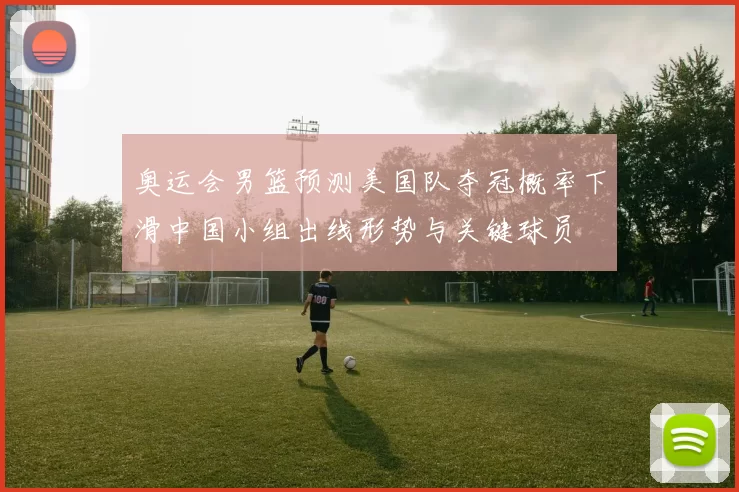 奥运会男篮预测美国队夺冠概率下滑中国小组出线形势与关键球员