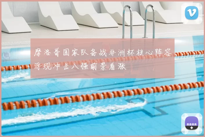 摩洛哥国家队备战非洲杯核心阵容浮现冲击八强前景看涨