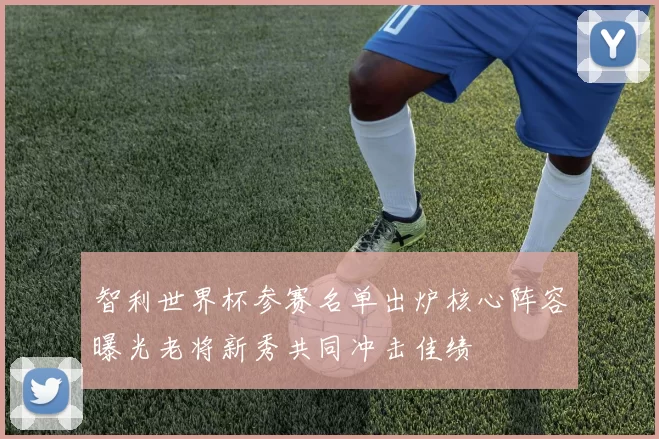 智利世界杯参赛名单出炉核心阵容曝光老将新秀共同冲击佳绩