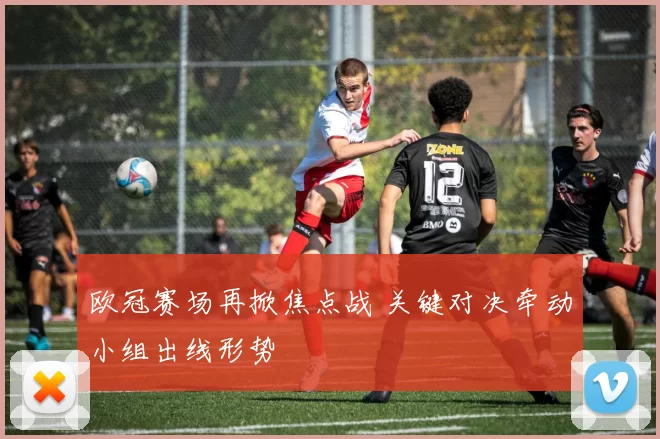 欧冠赛场再掀焦点战 关键对决牵动小组出线形势