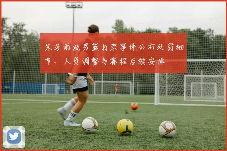 朱芳雨就男篮打架事件公布处罚细节、人员调整与赛程后续安排