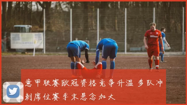 意甲联赛欧冠资格竞争升温 多队冲刺席位赛季末悬念加大