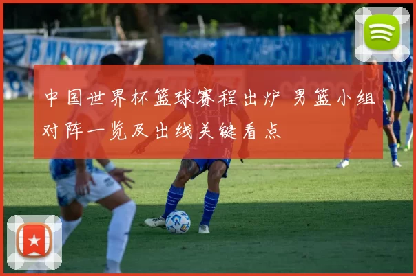 中国世界杯篮球赛程出炉 男篮小组对阵一览及出线关键看点