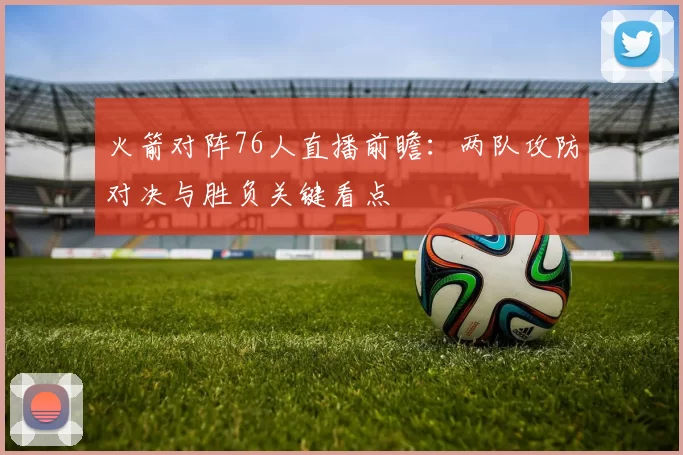 火箭对阵76人直播前瞻：两队攻防对决与胜负关键看点