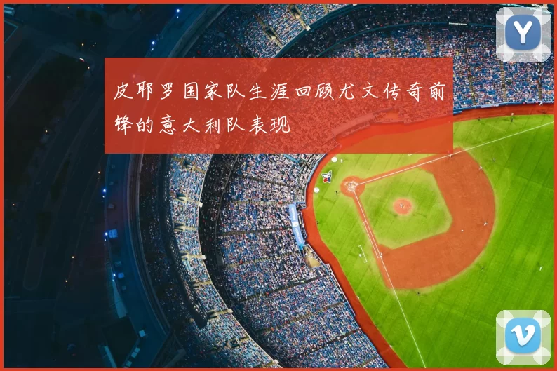 皮耶罗国家队生涯回顾尤文传奇前锋的意大利队表现