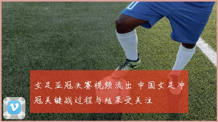 女足亚冠决赛视频流出 中国女足冲冠关键战过程与结果受关注