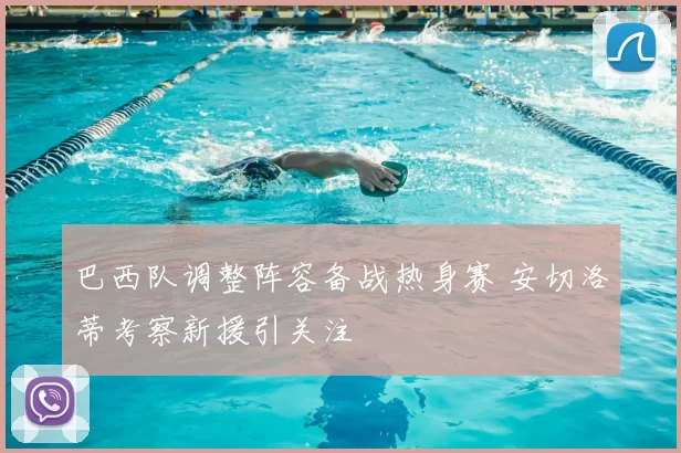 巴西队调整阵容备战热身赛 安切洛蒂考察新援引关注