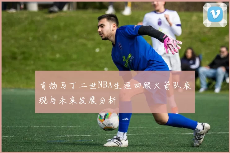 肯扬马丁二世NBA生涯回顾火箭队表现与未来发展分析