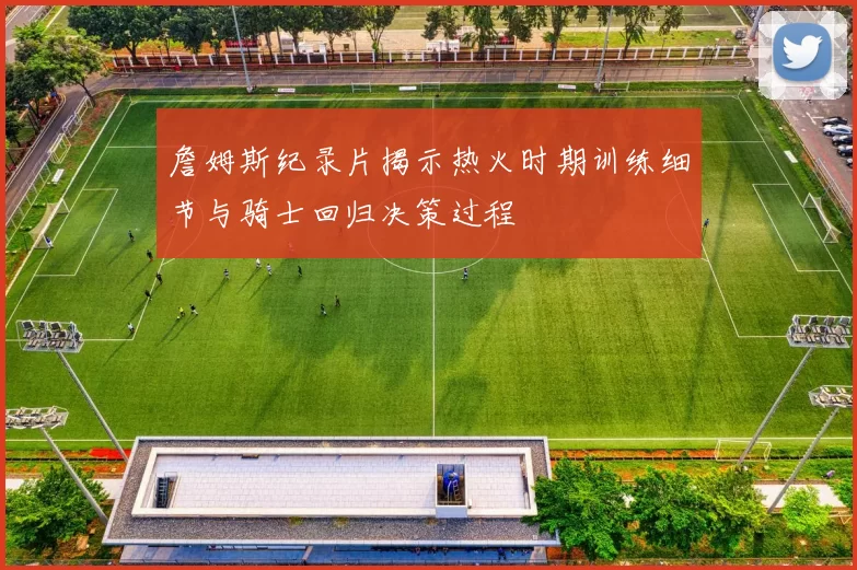 詹姆斯纪录片揭示热火时期训练细节与骑士回归决策过程