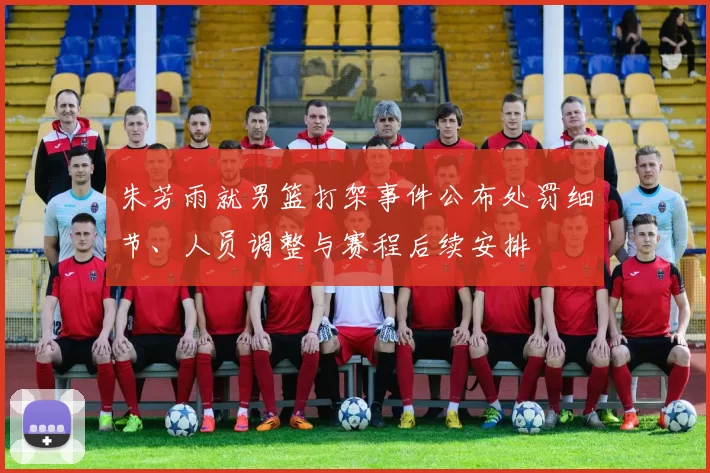 朱芳雨就男篮打架事件公布处罚细节、人员调整与赛程后续安排