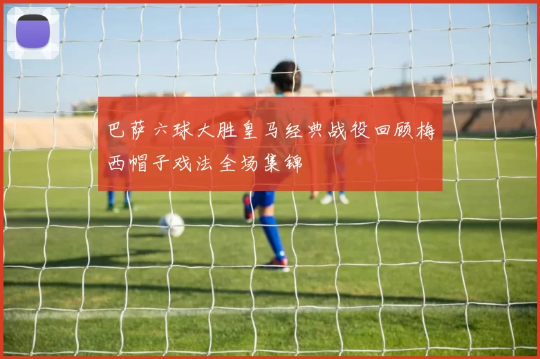 巴萨六球大胜皇马经典战役回顾梅西帽子戏法全场集锦