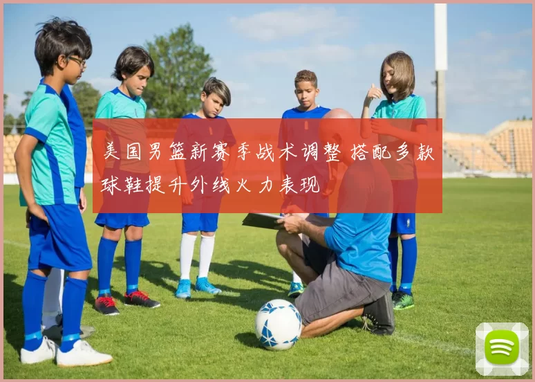 美国男篮新赛季战术调整 搭配多款球鞋提升外线火力表现