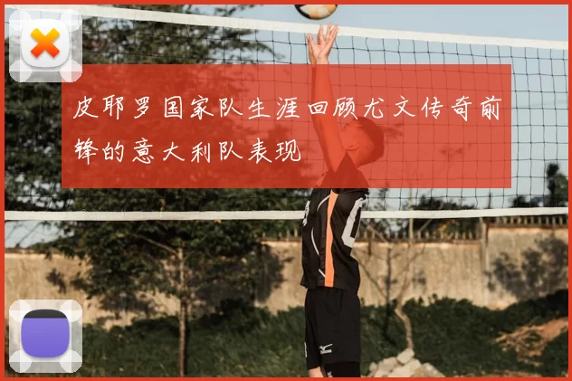 皮耶罗国家队生涯回顾尤文传奇前锋的意大利队表现