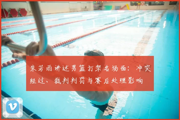 朱芳雨讲述男篮打架名场面：冲突经过、裁判判罚与赛后处理影响
