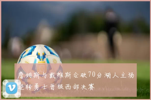 詹姆斯与戴维斯合砍70分湖人主场逆转勇士晋级西部决赛