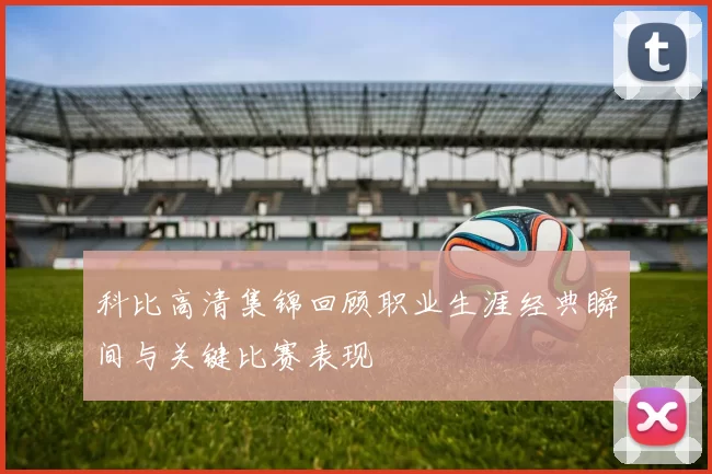 科比高清集锦回顾职业生涯经典瞬间与关键比赛表现