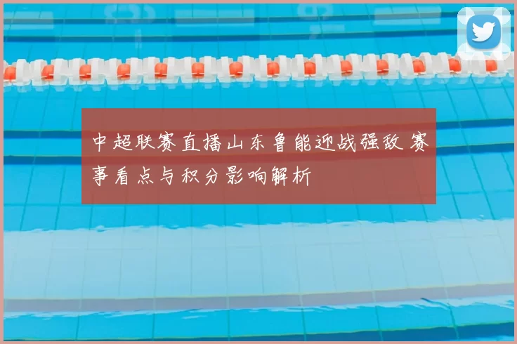 中超联赛直播山东鲁能迎战强敌 赛事看点与积分影响解析