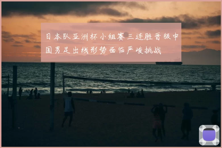 日本队亚洲杯小组赛三连胜晋级中国男足出线形势面临严峻挑战