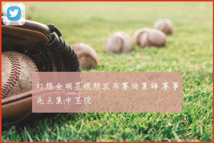 幻想全明星视频发布赛场集锦 赛事亮点集中呈现