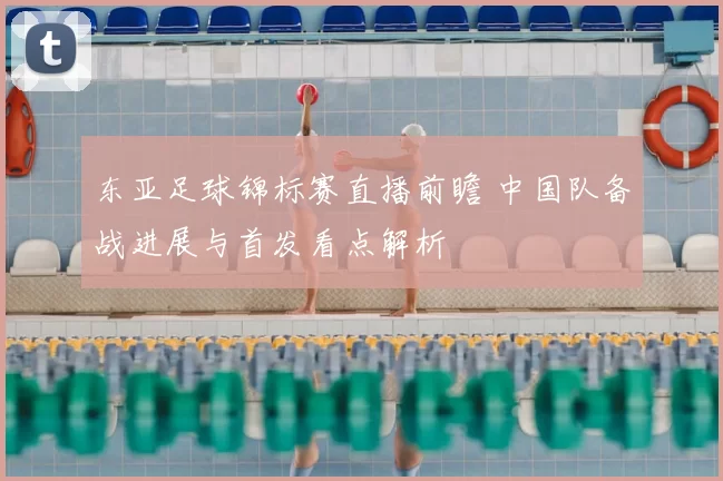 东亚足球锦标赛直播前瞻 中国队备战进展与首发看点解析