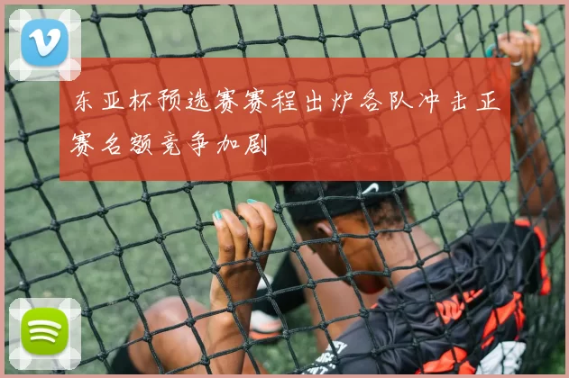 东亚杯预选赛赛程出炉各队冲击正赛名额竞争加剧