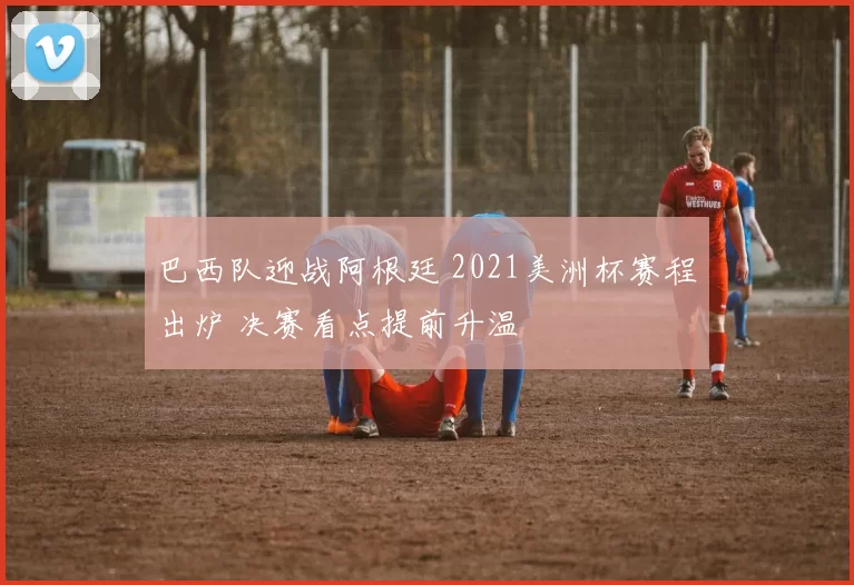 巴西队迎战阿根廷 2021美洲杯赛程出炉 决赛看点提前升温