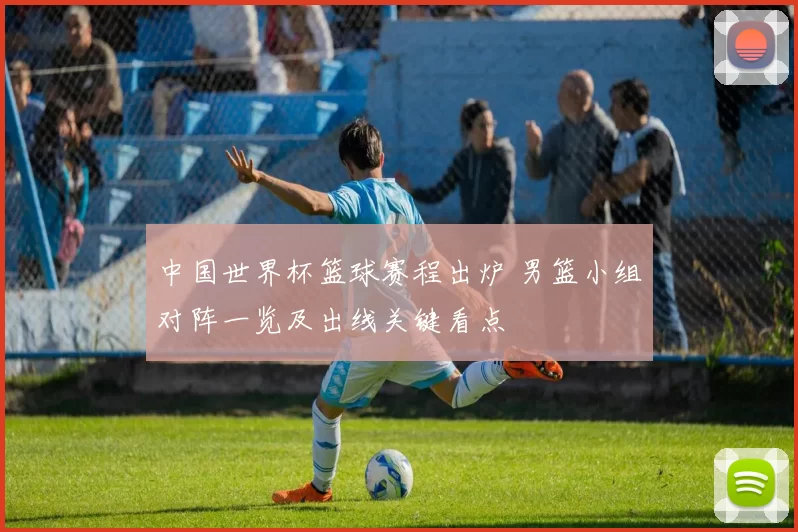 中国世界杯篮球赛程出炉 男篮小组对阵一览及出线关键看点