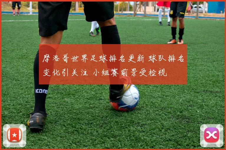 摩洛哥世界足球排名更新 球队排名变化引关注 小组赛前景受检视