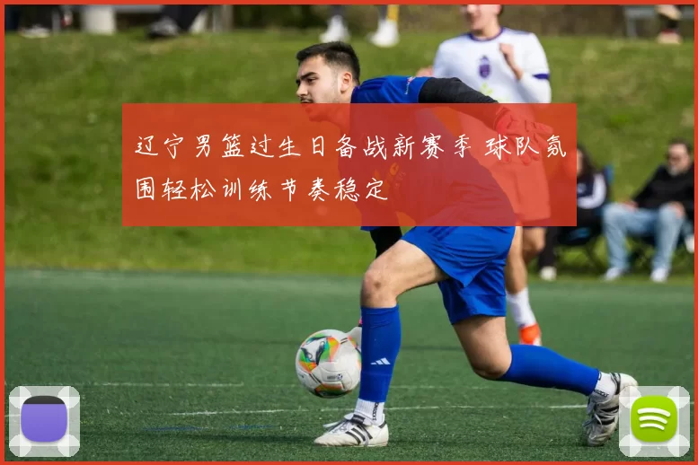 辽宁男篮过生日备战新赛季 球队氛围轻松训练节奏稳定