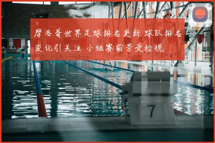 摩洛哥世界足球排名更新 球队排名变化引关注 小组赛前景受检视