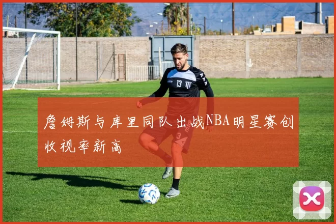 詹姆斯与库里同队出战NBA明星赛创收视率新高