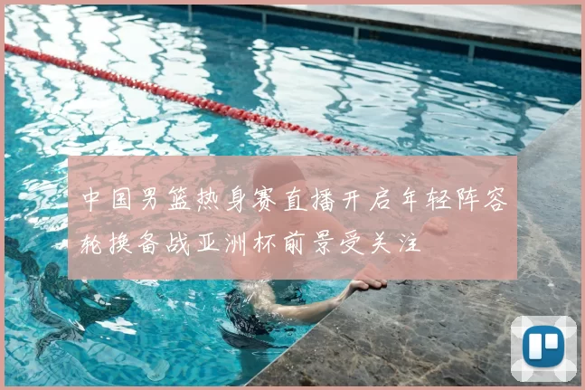 中国男篮热身赛直播开启年轻阵容轮换备战亚洲杯前景受关注