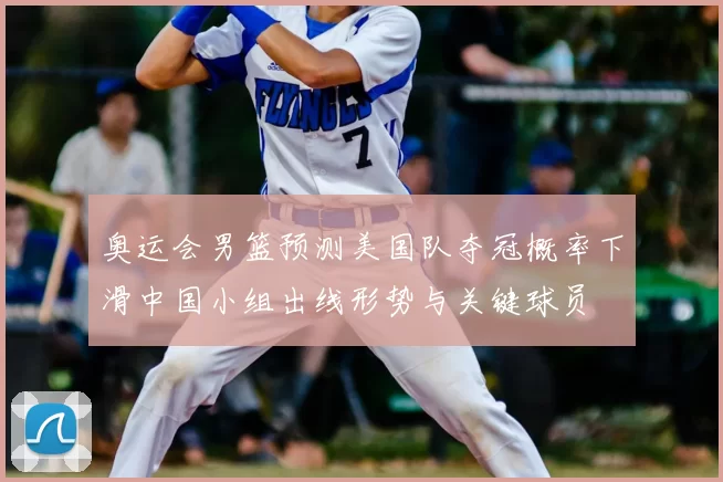 奥运会男篮预测美国队夺冠概率下滑中国小组出线形势与关键球员