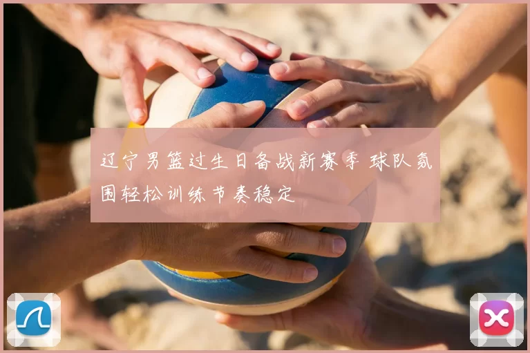 辽宁男篮过生日备战新赛季 球队氛围轻松训练节奏稳定