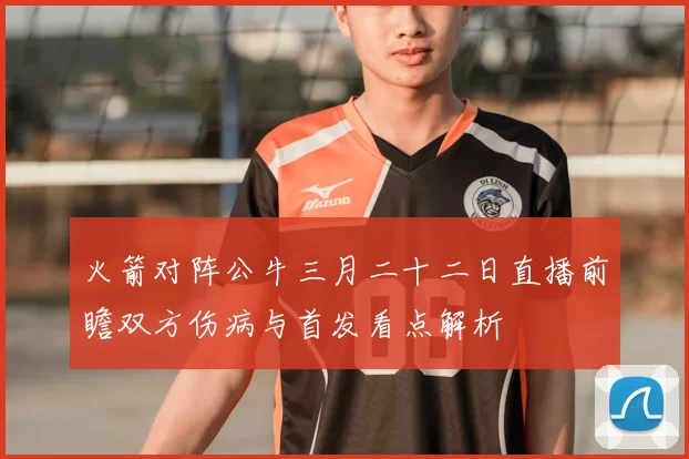 火箭对阵公牛三月二十二日直播前瞻双方伤病与首发看点解析