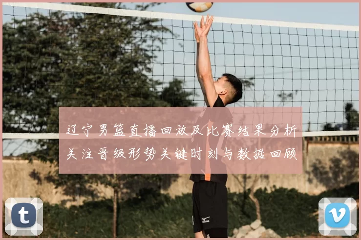 辽宁男篮直播回放及比赛结果分析关注晋级形势关键时刻与数据回顾