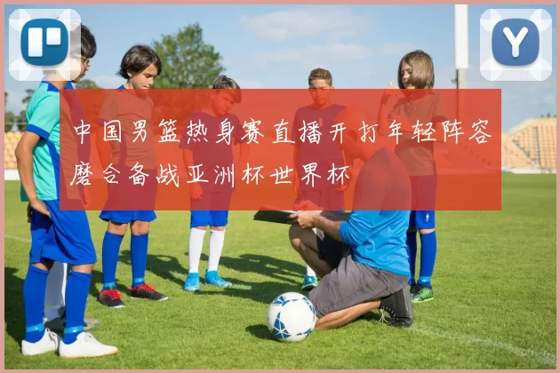 中国男篮热身赛直播开打年轻阵容磨合备战亚洲杯世界杯