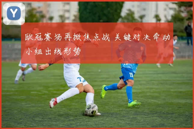 欧冠赛场再掀焦点战 关键对决牵动小组出线形势